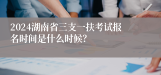 2024湖南省三支一扶考试报名时间是什么时候？