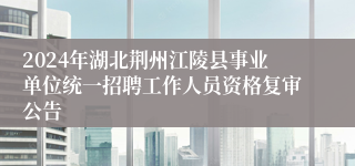 2024年湖北荆州江陵县事业单位统一招聘工作人员资格复审公告