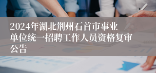 2024年湖北荆州石首市事业单位统一招聘工作人员资格复审公告