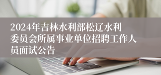 2024年吉林水利部松辽水利委员会所属事业单位招聘工作人员面试公告