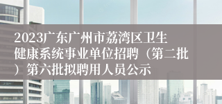 2023广东广州市荔湾区卫生健康系统事业单位招聘（第二批）第六批拟聘用人员公示