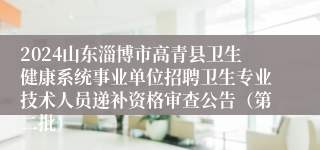 2024山东淄博市高青县卫生健康系统事业单位招聘卫生专业技术人员递补资格审查公告（第二批）