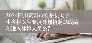 2024四川资阳市安岳县大学生乡村医生专项计划招聘总成绩和进入体检人员公告