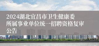 2024湖北宜昌市卫生健康委所属事业单位统一招聘资格复审公告