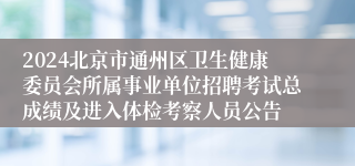 2024北京市通州区卫生健康委员会所属事业单位招聘考试总成绩及进入体检考察人员公告