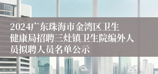 2024广东珠海市金湾区卫生健康局招聘三灶镇卫生院编外人员拟聘人员名单公示