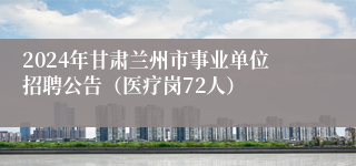 2024年甘肃兰州市事业单位招聘公告（医疗岗72人）