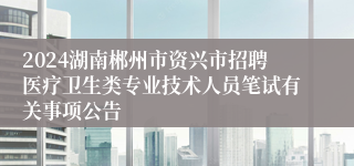 2024湖南郴州市资兴市招聘医疗卫生类专业技术人员笔试有关事项公告