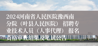 2024河南省人民医院豫西南分院（叶县人民医院） 招聘专业技术人员（人事代理） 报名资格审查结果及笔试公告