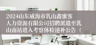 2024山东威海市乳山鑫蜜客人力资源有限公司招聘派遣至乳山南站进入考察体检递补公告（二）