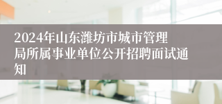 2024年山东潍坊市城市管理局所属事业单位公开招聘面试通知