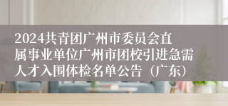 2024共青团广州市委员会直属事业单位广州市团校引进急需人才入围体检名单公告（广东）