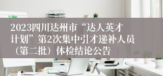 2023四川达州市“达人英才计划”第2次集中引才递补人员（第二批）体检结论公告