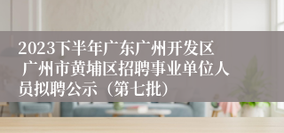 2023下半年广东广州开发区 广州市黄埔区招聘事业单位人员拟聘公示（第七批）