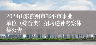 2024山东滨州市邹平市事业单位（综合类）招聘递补考察体检公告