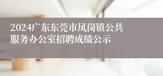 2024广东东莞市凤岗镇公共服务办公室招聘成绩公示