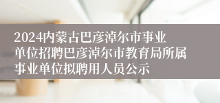 2024内蒙古巴彦淖尔市事业单位招聘巴彦淖尔市教育局所属事业单位拟聘用人员公示