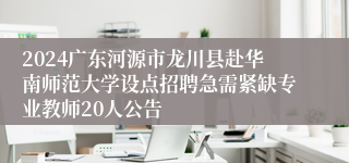 2024广东河源市龙川县赴华南师范大学设点招聘急需紧缺专业教师20人公告