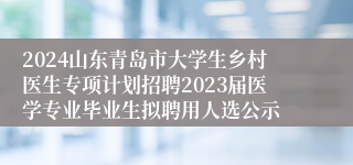 2024山东青岛市大学生乡村医生专项计划招聘2023届医学专业毕业生拟聘用人选公示