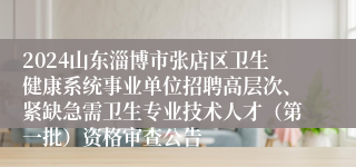 2024山东淄博市张店区卫生健康系统事业单位招聘高层次、紧缺急需卫生专业技术人才（第一批）资格审查公告