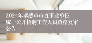 2024年孝感市市直事业单位统一公开招聘工作人员资格复审公告