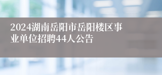 2024湖南岳阳市岳阳楼区事业单位招聘44人公告