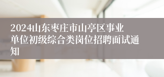 2024山东枣庄市山亭区事业单位初级综合类岗位招聘面试通知