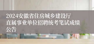 2024安徽省住房城乡建设厅直属事业单位招聘统考笔试成绩公告