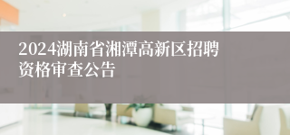 2024湖南省湘潭高新区招聘资格审查公告