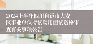 2024上半年四川自贡市大安区事业单位考试聘用面试资格审查有关事项公告