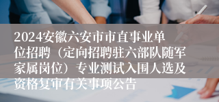 2024安徽六安市市直事业单位招聘（定向招聘驻六部队随军家属岗位）专业测试入围人选及资格复审有关事项公告