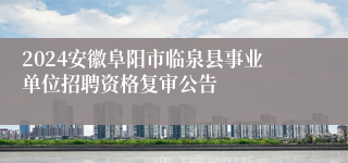 2024安徽阜阳市临泉县事业单位招聘资格复审公告