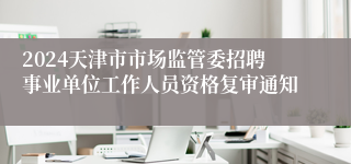 2024天津市市场监管委招聘事业单位工作人员资格复审通知