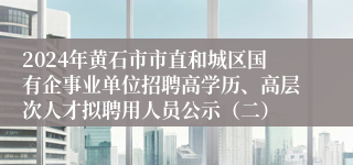 2024年黄石市市直和城区国有企事业单位招聘高学历、高层次人才拟聘用人员公示（二）