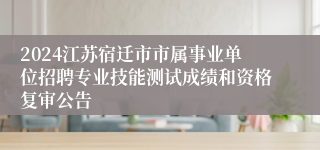 2024江苏宿迁市市属事业单位招聘专业技能测试成绩和资格复审公告