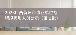 2023广西贺州市事业单位招聘拟聘用人员公示（第七批）