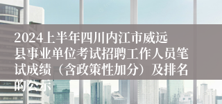 2024上半年四川内江市威远县事业单位考试招聘工作人员笔试成绩（含政策性加分）及排名的公示