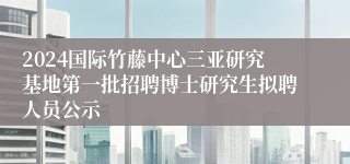 2024国际竹藤中心三亚研究基地第一批招聘博士研究生拟聘人员公示
