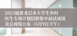 2023福建龙岩市大学生乡村医生专项计划招聘集中面试成绩及总成绩公布（5月9日下午）