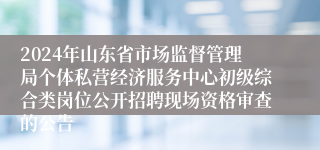 2024年山东省市场监督管理局个体私营经济服务中心初级综合类岗位公开招聘现场资格审查的公告