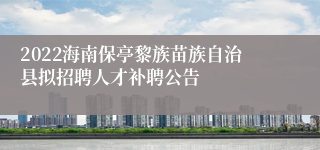 2022海南保亭黎族苗族自治县拟招聘人才补聘公告