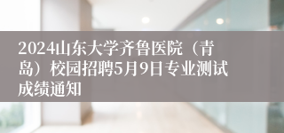 2024山东大学齐鲁医院（青岛）校园招聘5月9日专业测试成绩通知