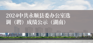 2024中共永顺县委办公室选调（聘）成绩公示（湖南）