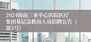 2024海南三亚中心医院医疗集团基层急救站人员招聘公告（第5号）