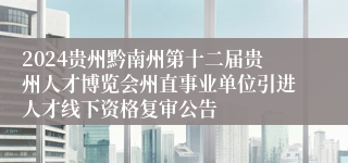2024贵州黔南州第十二届贵州人才博览会州直事业单位引进人才线下资格复审公告