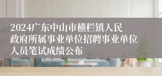 2024广东中山市横栏镇人民政府所属事业单位招聘事业单位人员笔试成绩公布