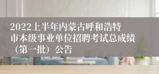 2022上半年内蒙古呼和浩特市本级事业单位招聘考试总成绩（第一批）公告