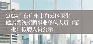 2024广东广州市白云区卫生健康系统招聘事业单位人员（第一批）拟聘人员公示