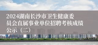 2024湖南长沙市卫生健康委员会直属事业单位招聘考核成绩公示（二）