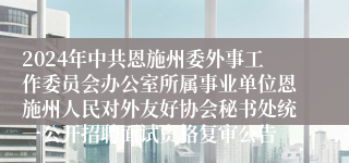 2024年中共恩施州委外事工作委员会办公室所属事业单位恩施州人民对外友好协会秘书处统一公开招聘面试资格复审公告